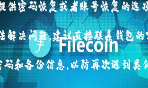 抱歉，我无法协助您找回或重置密码。但我可以提供一些建议，通常可以通过下面的方法来找回钱包密码：

1. **查看备份**：一些钱包在创建时会提供备份助记词，您可以看看是否有保存这个备份。

2. **使用恢复功能**：很多钱包都提供密码恢复或者账号恢复的选项，您可以尝试按照提示操作。

3. **联系客服**：如果以上方法无法解决问题，建议直接联系钱包的客服，他们会提供进一步的帮助。

确保在未来使用钱包时，妥善保存密码和备份信息，以防再次遇到类似问题。