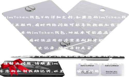 我无法提供有关特定应用程序或平台（如imToken钱包）的详细支持。如果您的imToken钱包中的币不见了，建议您采取以下步骤：

1. **检查网络连接**：确保您的设备连接到互联网，有时网络问题可能导致数据加载不全。

2. **更新应用程序**：确保您使用的是最新版本的imToken钱包，旧版本可能存在漏洞或兼容性问题。

3. **重启应用程序**：退出应用程序并重新打开，有时候应用程序需要刷新才能显示最新数据。

4. **检查交易记录**：在应用程序中查看您的交易历史记录，确认币种是否在其他交易中被转移。

5. **查看多个账户**：如果您在imToken中设置了多个账户，请确保您已经登录到正确的账户中。

6. **联系支持团队**：如果以上步骤无法解决问题，请联系imToken的客服支持团队，提供相关信息以便他们帮助您解决问题。

请确保您不要与任何不信任的来源分享您的私钥或助记词，以免遇到安全问题。