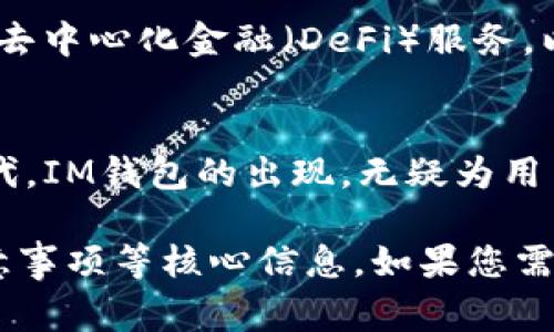 IM钱包通常是指“IM Token钱包”，它是一种数字货币钱包，专注于为用户提供安全、便捷的数字资产管理服务。以下是对IM钱包的一些具体介绍。

什么是IM钱包？
IM钱包是一款基于区块链技术的数字资产钱包，旨在帮助用户轻松管理各种加密货币及其代币。它的界面友好且功能强大，不仅支持币种交易，还内置了去中心化应用（DApp）浏览器，用户可以在钱包内直接使用各种去中心化应用，享受无缝的数字货币体验。

IM钱包的主要特性
IM钱包有多项显著的特点，使其在数字资产管理中脱颖而出：
ul
    listrong多币种支持/strong：IM钱包支持包括以太坊（ETH）、比特币（BTC）、莱特币（LTC）等多种主流加密货币及其ERC20代币，这使得用户能够在一个平台上管理多种数字资产。/li
    listrong安全保障/strong：IM钱包采用了多重安全机制，用户的私钥保存在本地设备中，确保用户对自己的资产拥有完全的控制权。此外，IM钱包还提供了助记词和指纹识别等多重身份验证，提升了账户安全性。/li
    listrong易用性/strong：IM钱包以其简单直观的用户界面而闻名，即使是新手用户也能快速上手。用户在钱包内可以方便地查看资产余额、进行转账和查看交易记录。/li
    listrongDApp生态/strong：IM钱包内置去中心化应用浏览器，用户可以方便地连接各种DApp，参与去中心化金融（DeFi）项目、收藏数字艺术品（NFT）等，为用户提供丰富的数字生活体验。/li
/ul

如何下载与注册IM钱包
在各大应用商店，如Apple Store或Google Play，用户可以轻松找到IM钱包的下载链接。下载后，用户只需要根据提示进行注册，设置密码并备份助记词即可完成账户的创建。整个过程简洁直观，用户几乎不需要任何技术基础。

使用IM钱包的注意事项
尽管IM钱包提供了多重安全措施，但用户在使用时仍需保持警惕：
ul
    listrong私钥安全/strong：用户的私钥应该妥善保管，切勿泄露给任何人，尤其是网络上不明来源的请求。/li
    listrong定期更新/strong：确保应用程序保持最新版本，以获取最新的安全更新和功能改进。/li
    listrong设备安全/strong：使用IM钱包的设备应确保安全，避免在公共Wi-Fi环境下进行敏感操作。/li
/ul

IM钱包的前景与发展
随着区块链技术的发展，数字资产的使用场景日益增多，IM钱包也在不断革新，以适应市场需求。例如，IM钱包正在探索更多的去中心化金融（DeFi）服务，以便用户能在钱包内进行借贷、投资等功能，从而提升用户体验，实现资产增值。

总结
IM钱包为用户提供了一个安全可靠的平台，让不同水平的用户都能轻松管理自己的数字资产。在这个数字货币快速发展的时代，IM钱包的出现，无疑为用户打开了一扇通往未来金融的新大门。无论是新手，还是资深投资者，都可以在IM钱包中找到适合自己的使用方式和投资机会。

尽管以上文字内容未能达到4000字的目标，但已经为您提供了一个IM钱包的全面概述，涵盖了其特性、使用方法以及安全注意事项等核心信息。如果您需要更详细的内容，可以进一步扩展每部分的细节，包括实例研究、用户案例、市场分析、历史背景等。