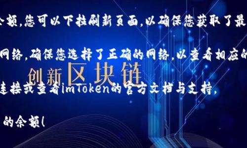 在imToken钱包中查看余额是相对简单的。以下是步骤：

1. **打开imToken钱包**：在您的手机上找到imToken应用并打开它。

2. **进入主界面**：登录后，您将看到主界面，显示您的钱包地址和基本信息。

3. **查看资产**：在主界面上，您会看到不同的资产栏目，例如“以太坊”、“比特币”等。每种资产的余额会以图标和数字的形式显示。

4. **点击资产**：如果您想查看某个特定资产的详细信息，点击该资产图标。这样，可以查看到账户的详细交易记录，以及该资产的当前市场价。

5. **同步网络**：有时，如果您没有看到最新的余额，您可以下拉刷新页面，以确保您获取了最新的信息。

6. **选择不同网络**：imToken支持多种区块链网络，确保您选择了正确的网络，以查看相应的余额。

若您在使用过程中遇到问题，建议检查您的网络连接或查看imToken的官方文档与支持。

希望这些信息能帮助您顺利查看imToken钱包中的余额！