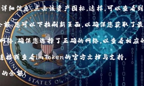 在imToken钱包中查看余额是相对简单的。以下是步骤：

1. **打开imToken钱包**：在您的手机上找到imToken应用并打开它。

2. **进入主界面**：登录后，您将看到主界面，显示您的钱包地址和基本信息。

3. **查看资产**：在主界面上，您会看到不同的资产栏目，例如“以太坊”、“比特币”等。每种资产的余额会以图标和数字的形式显示。

4. **点击资产**：如果您想查看某个特定资产的详细信息，点击该资产图标。这样，可以查看到账户的详细交易记录，以及该资产的当前市场价。

5. **同步网络**：有时，如果您没有看到最新的余额，您可以下拉刷新页面，以确保您获取了最新的信息。

6. **选择不同网络**：imToken支持多种区块链网络，确保您选择了正确的网络，以查看相应的余额。

若您在使用过程中遇到问题，建议检查您的网络连接或查看imToken的官方文档与支持。

希望这些信息能帮助您顺利查看imToken钱包中的余额！