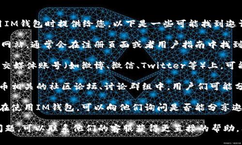 IM钱包邀请码通常会在您注册或使用IM钱包时提供给您。以下是一些可能找到邀请码的方法：

1. **官方网站**：访问IM钱包的官方网站，通常会在注册页面或者用户指南中找到邀请码的相关信息。

2. **社交媒体**：在IM钱包的官方社交媒体账号（如微博、微信、Twitter等）上，可能会发布邀请码或者相关活动的信息。

3. **社区论坛**：在区块链或加密货币相关的社区论坛、讨论群组中，用户们可能分享各自的邀请码或相关使用经验。

4. **邀请好友**：如果你有朋友已经在使用IM钱包，可以向他们询问是否能分享邀请码。

如果您在使用IM钱包的过程中出现问题，可以联系他们的客服获得更直接的帮助。希望这些信息对您有帮助！