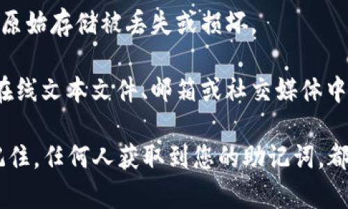 助记词通常用于加密货币钱包中，用于恢复和访问钱包。为了确保安全，您可以将助记词存储在以下几个地方：

1. **纸质记录**：将助记词抄写在纸上，然后存放在安全的地方，比如保险箱或锁住的抽屉中。

2. **数字存储**：如果选择数字存储，确保使用加密的文件或者安全的密码管理器来保护助记词。如果使用云存储，请确保使用强密码和双重身份验证。

3. **多个备份**：建议将助记词备份在多个安全地点，以防原始存储被丢失或损坏。

4. **不在线存储**：尽量避免将助记词以任何形式存储在在线文本文件、邮箱或社交媒体中。

保护助记词的安全性对于确保您资产的安全至关重要。请记住，任何人获取到您的助记词，都可以完全控制您的钱包。