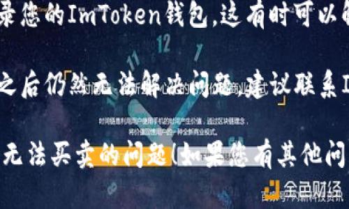 对于ImToken钱包无法买卖的问题，您可以尝试以下几个解决方案：

1. **检查网络连接**：确保您的设备连接到稳定的互联网。网络延迟或不稳定可能导致交易失败。

2. **更新应用程序**：请确保您的ImToken应用程序是最新版本。前往应用商店查看是否有可用的更新版本。

3. **确认币种支持**：某些币种可能在特定区域或情况下无法进行交易。检查您的钱包中是否支持您想要买卖的币种。

4. **检查账户余额**：确保您的账户中有足够的资产来进行交易，包括交易费用（Gas费）。

5. **重新登录**：尝试退出账户并重新登录您的ImToken钱包，这有时可以解决临时的技术问题。

6. **联系客服**：如果您尝试了以上方法之后仍然无法解决问题，建议联系ImToken官方客服，获取专业帮助。

希望这些建议能帮助您解决ImToken钱包无法买卖的问题！如果您有其他问题或需要更多帮助，请随时告知。
